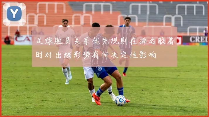 足球胜负关系优先规则在排名胶着时对出线形势有何决定性影响