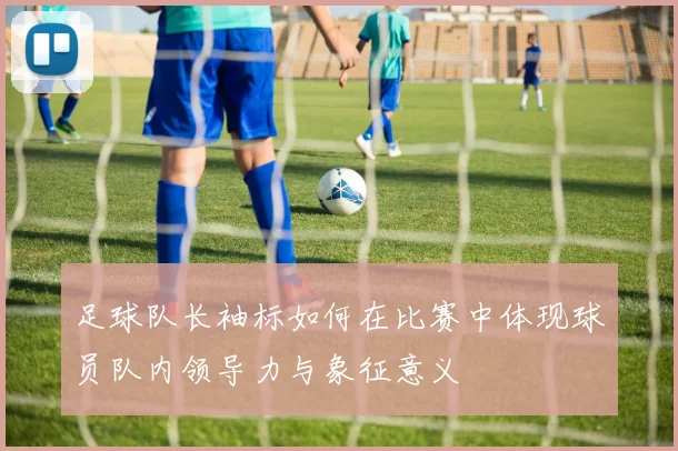足球队长袖标如何在比赛中体现球员队内领导力与象征意义